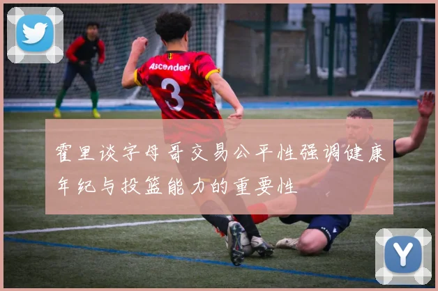 霍里谈字母哥交易公平性强调健康年纪与投篮能力的重要性