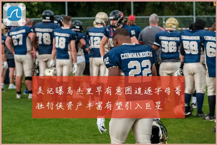 美记曝乌杰里早有意图追逐字母哥独行侠资产丰富有望引入巨星