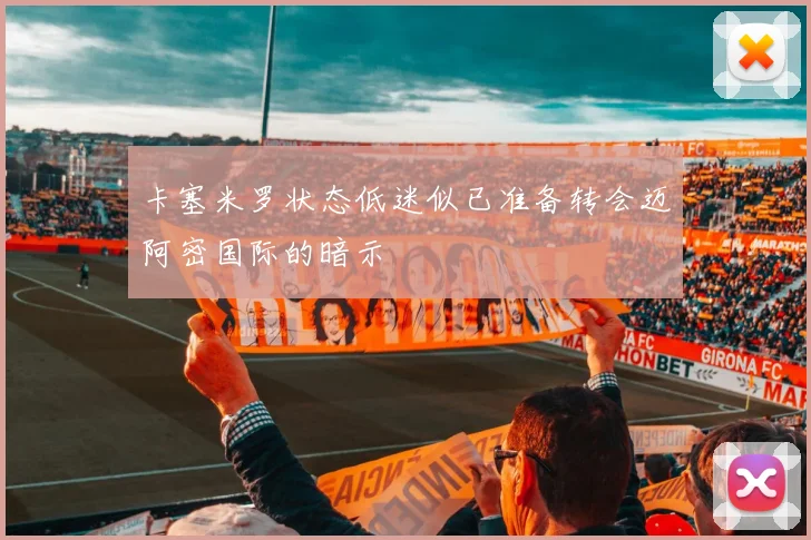 卡塞米罗状态低迷似已准备转会迈阿密国际的暗示