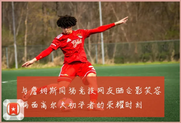 与詹姆斯同场竞技网友晒合影笑容满面高尔夫初学者的荣耀时刻