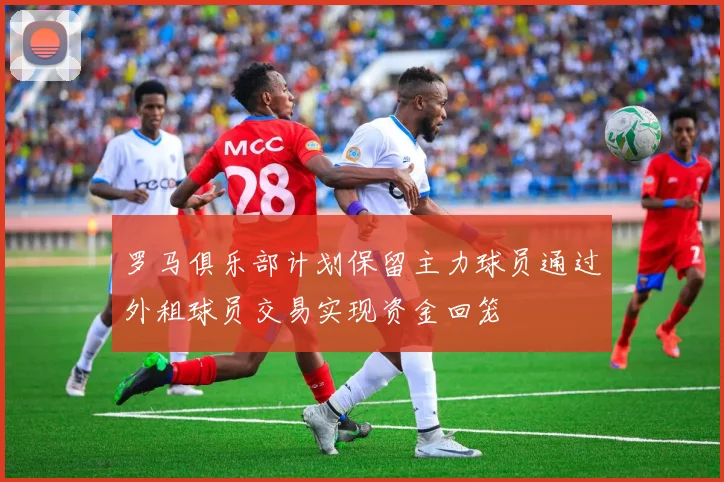 罗马俱乐部计划保留主力球员通过外租球员交易实现资金回笼