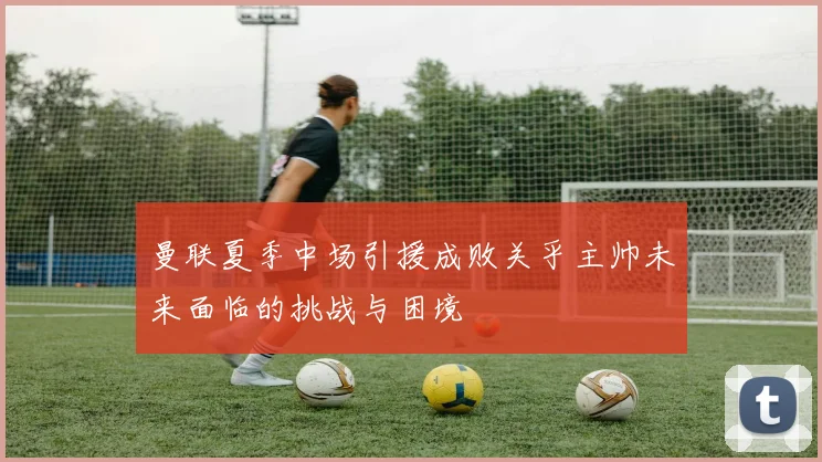 曼联夏季中场引援成败关乎主帅未来面临的挑战与困境
