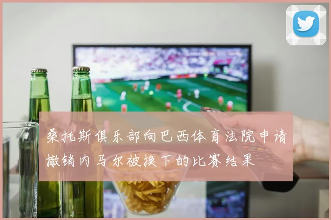 桑托斯俱乐部向巴西体育法院申请撤销内马尔被换下的比赛结果