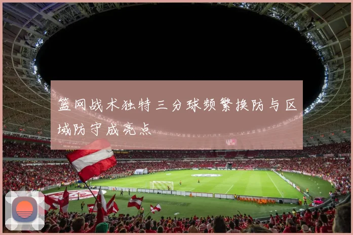 篮网战术独特三分球频繁换防与区域防守成亮点
