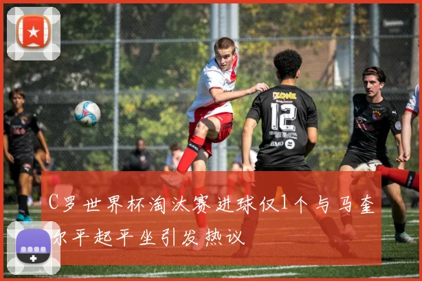 C罗世界杯淘汰赛进球仅1个与马奎尔平起平坐引发热议