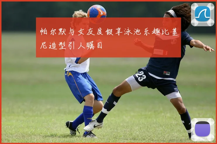 帕尔默与女友度假享泳池乐趣比基尼造型引人瞩目