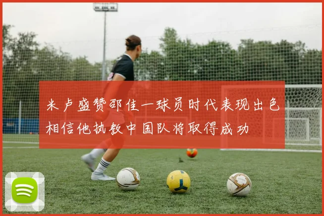 米卢盛赞邵佳一球员时代表现出色相信他执教中国队将取得成功