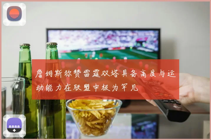 詹姆斯称赞雷霆双塔具备高度与运动能力在联盟中极为罕见