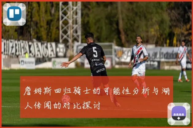詹姆斯回归骑士的可能性分析与湖人传闻的对比探讨