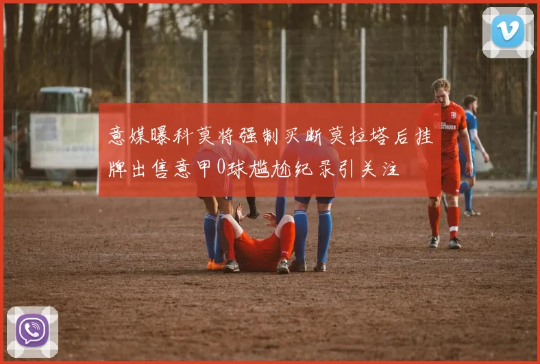 意媒曝科莫将强制买断莫拉塔后挂牌出售意甲0球尴尬纪录引关注