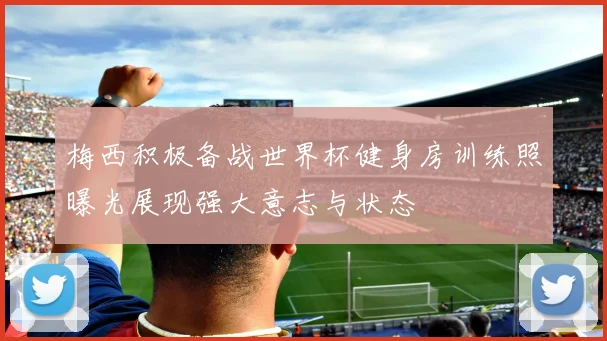 梅西积极备战世界杯健身房训练照曝光展现强大意志与状态