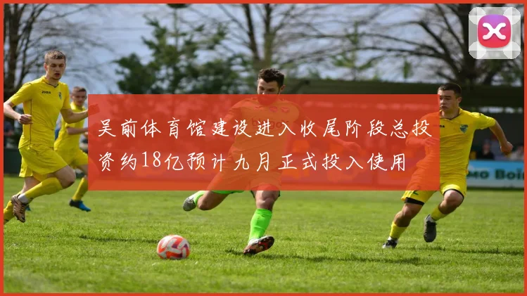 吴前体育馆建设进入收尾阶段总投资约18亿预计九月正式投入使用