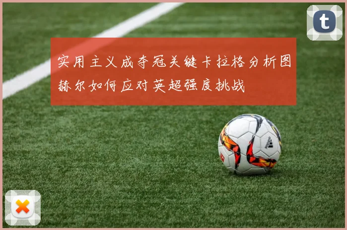 实用主义成夺冠关键卡拉格分析图赫尔如何应对英超强度挑战