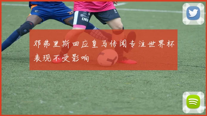 邓弗里斯回应皇马传闻专注世界杯表现不受影响