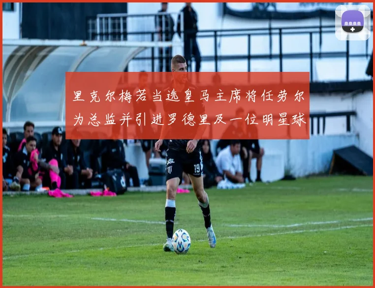 里克尔梅若当选皇马主席将任劳尔为总监并引进罗德里及一位明星球员