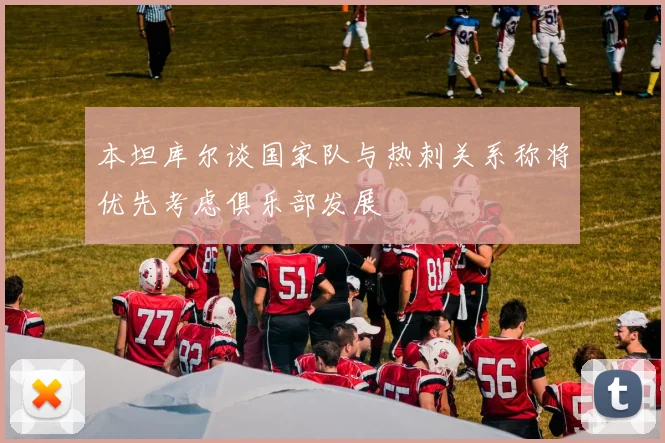 本坦库尔谈国家队与热刺关系称将优先考虑俱乐部发展
