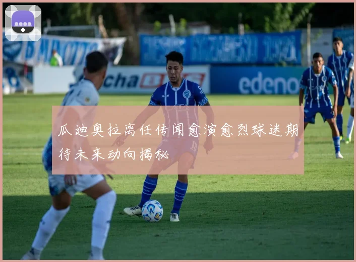 瓜迪奥拉离任传闻愈演愈烈球迷期待未来动向揭秘