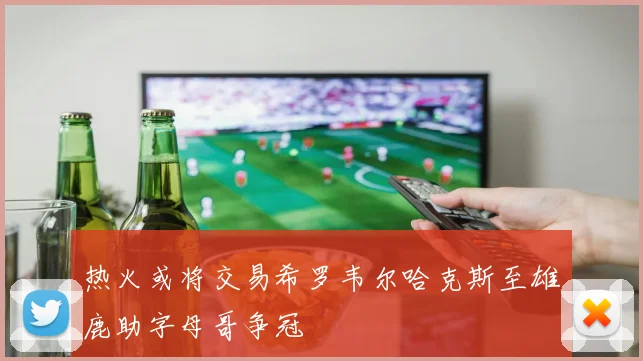 热火或将交易希罗韦尔哈克斯至雄鹿助字母哥争冠
