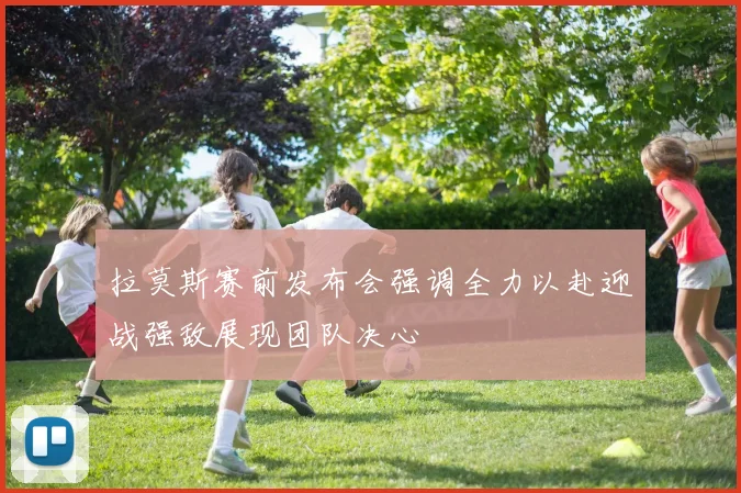 拉莫斯赛前发布会强调全力以赴迎战强敌展现团队决心