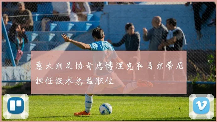 意大利足协考虑博涅克和马尔蒂尼担任技术总监职位